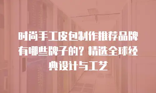 时尚手工皮包制作推荐品牌有哪些牌子的？精选全球经典设计与工艺