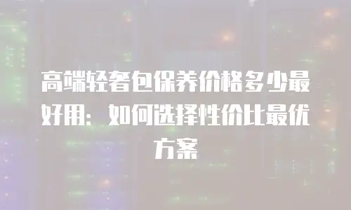 高端轻奢包保养价格多少最好用：如何选择性价比最优方案