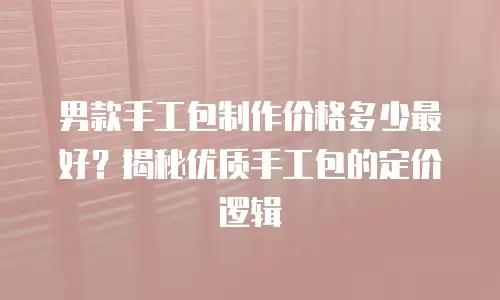 男款手工包制作价格多少最好？揭秘优质手工包的定价逻辑