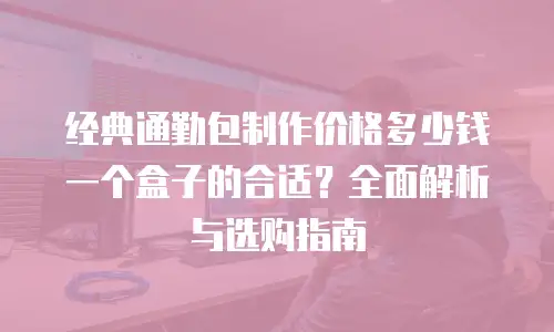 经典通勤包制作价格多少钱一个盒子的合适？全面解析与选购指南