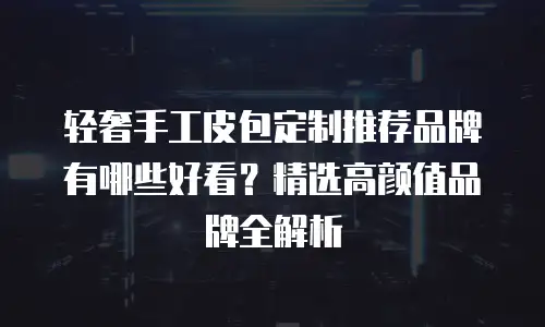 轻奢手工皮包定制推荐品牌有哪些好看？精选高颜值品牌全解析