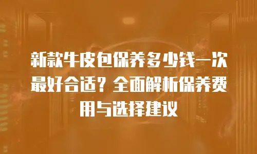 新款牛皮包保养多少钱一次最好合适？全面解析保养费用与选择建议
