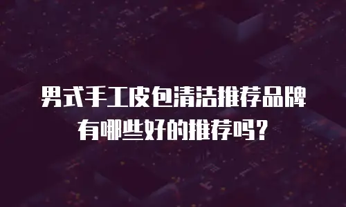 男式手工皮包清洁推荐品牌有哪些好的推荐吗？