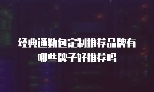 经典通勤包定制推荐品牌有哪些牌子好推荐吗