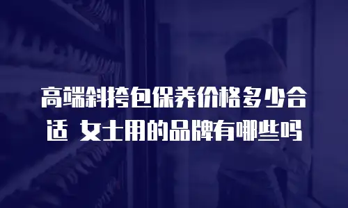 高端斜挎包保养价格多少合适 女士用的品牌有哪些吗