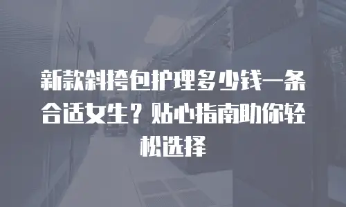 新款斜挎包护理多少钱一条合适女生？贴心指南助你轻松选择