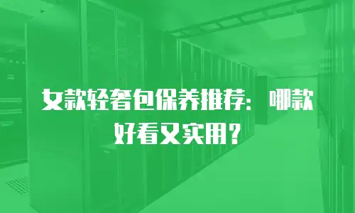 女款轻奢包保养推荐：哪款好看又实用？