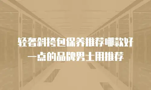 轻奢斜挎包保养推荐哪款好一点的品牌男士用推荐