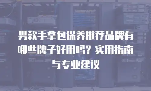 男款手拿包保养推荐品牌有哪些牌子好用吗？实用指南与专业建议