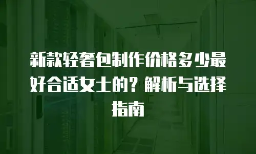 新款轻奢包制作价格多少最好合适女士的？解析与选择指南