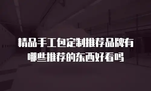 精品手工包定制推荐品牌有哪些推荐的东西好看吗