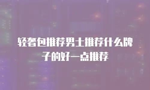 轻奢包推荐男士推荐什么牌子的好一点推荐