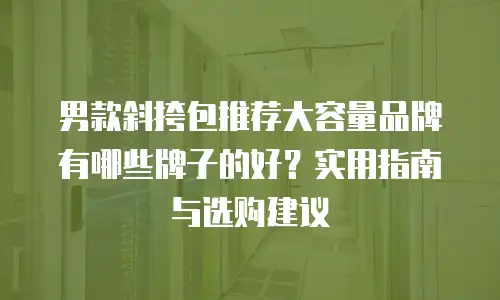 男款斜挎包推荐大容量品牌有哪些牌子的好？实用指南与选购建议