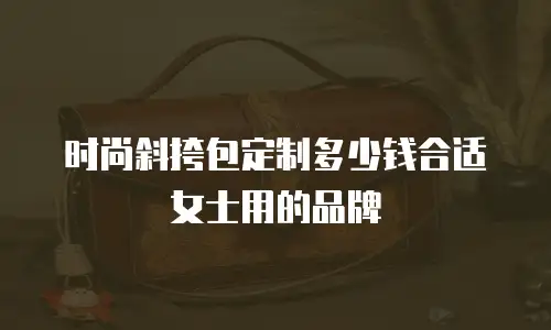 时尚斜挎包定制多少钱合适女士用的品牌