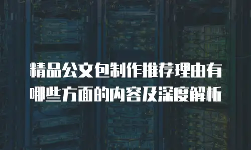 精品公文包制作推荐理由有哪些方面的内容及深度解析