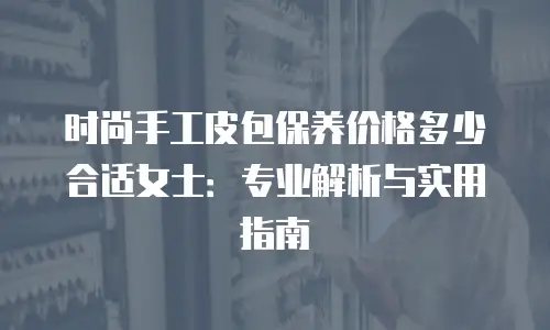 时尚手工皮包保养价格多少合适女士：专业解析与实用指南