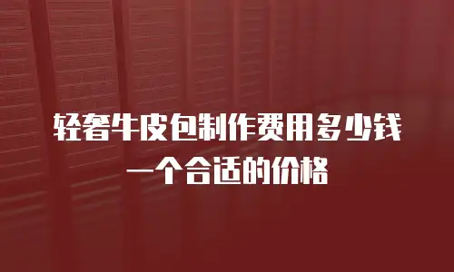 轻奢牛皮包制作费用多少钱一个合适的价格