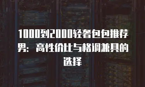 1000到2000轻奢包包推荐男：高性价比与格调兼具的选择