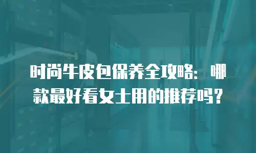 时尚牛皮包保养全攻略：哪款最好看女士用的推荐吗？