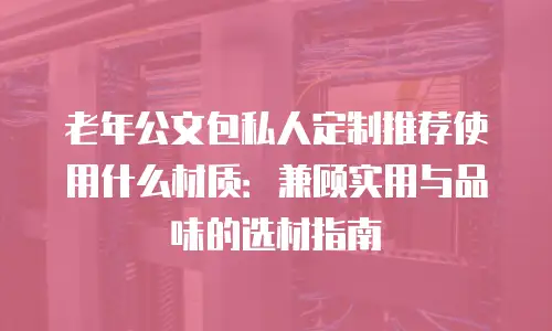 老年公文包私人定制推荐使用什么材质：兼顾实用与品味的选材指南