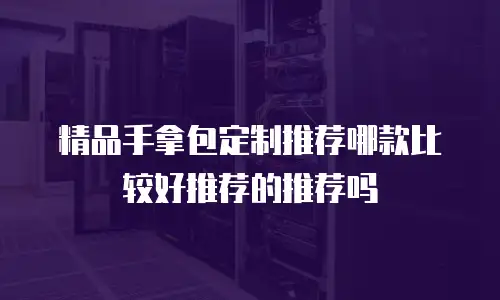 精品手拿包定制推荐哪款比较好推荐的推荐吗