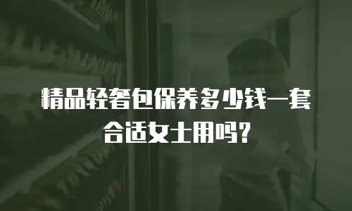 精品轻奢包保养多少钱一套合适女士用吗？