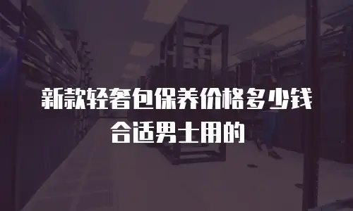 新款轻奢包保养价格多少钱合适男士用的