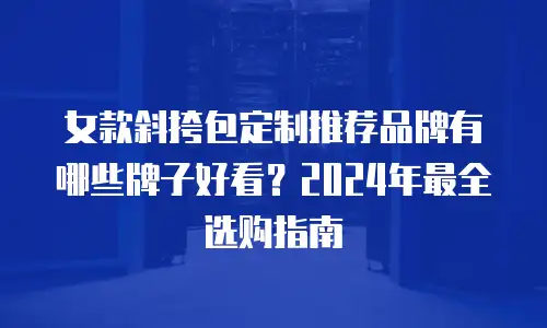 女款斜挎包定制推荐品牌有哪些牌子好看？2024年最全选购指南