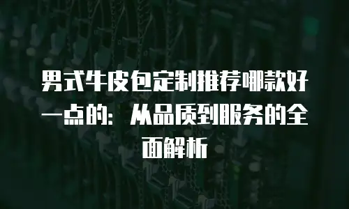 男式牛皮包定制推荐哪款好一点的：从品质到服务的全面解析