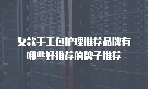 女款手工包护理推荐品牌有哪些好推荐的牌子推荐