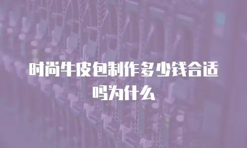 时尚牛皮包制作多少钱合适吗为什么