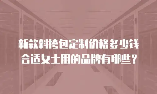 新款斜挎包定制价格多少钱合适女士用的品牌有哪些？