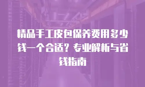 精品手工皮包保养费用多少钱一个合适？专业解析与省钱指南