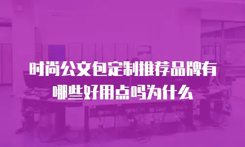 时尚公文包定制推荐品牌有哪些好用点吗为什么