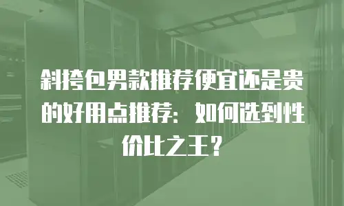 斜挎包男款推荐便宜还是贵的好用点推荐：如何选到性价比之王？