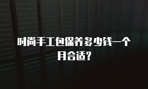 时尚手工包保养多少钱一个月合适？
