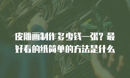皮雕画制作多少钱一张？最好看的纸简单的方法是什么