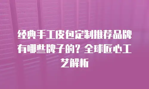 经典手工皮包定制推荐品牌有哪些牌子的？全球匠心工艺解析