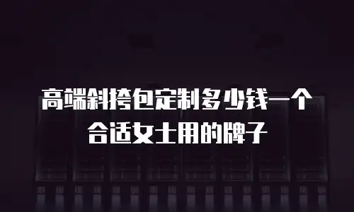 高端斜挎包定制多少钱一个合适女士用的牌子