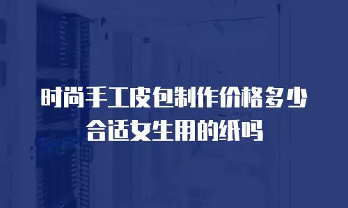 时尚手工皮包制作价格多少合适女生用的纸吗