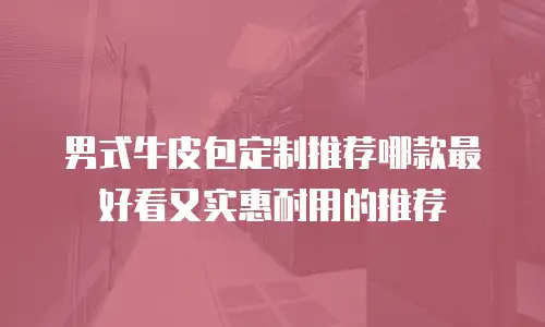 男式牛皮包定制推荐哪款最好看又实惠耐用的推荐