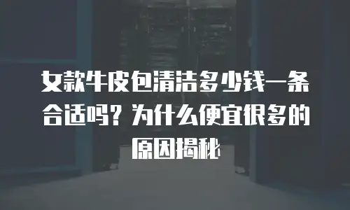 女款牛皮包清洁多少钱一条合适吗？为什么便宜很多的原因揭秘