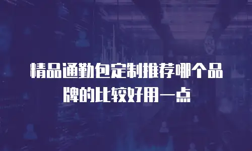 精品通勤包定制推荐哪个品牌的比较好用一点
