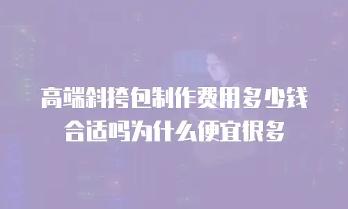 高端斜挎包制作费用多少钱合适吗为什么便宜很多
