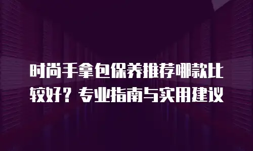时尚手拿包保养推荐哪款比较好？专业指南与实用建议