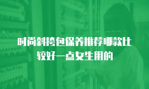 时尚斜挎包保养推荐哪款比较好一点女生用的