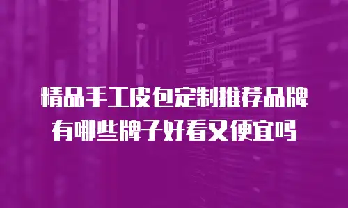 精品手工皮包定制推荐品牌有哪些牌子好看又便宜吗