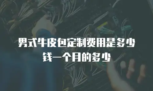 男式牛皮包定制费用是多少钱一个月的多少