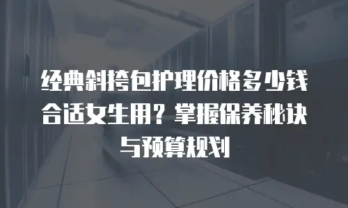 经典斜挎包护理价格多少钱合适女生用？掌握保养秘诀与预算规划