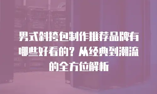 男式斜挎包制作推荐品牌有哪些好看的？从经典到潮流的全方位解析